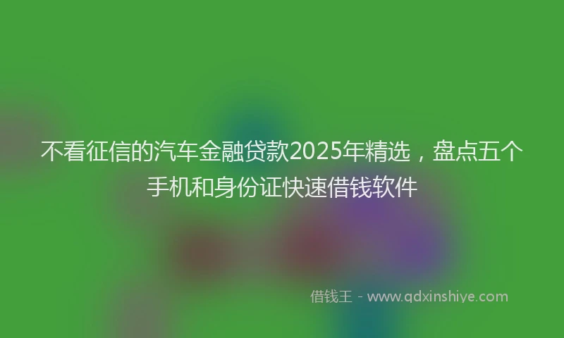 不看征信的汽车金融贷款2025年精选，盘点五个手机和身份证快速借钱软件