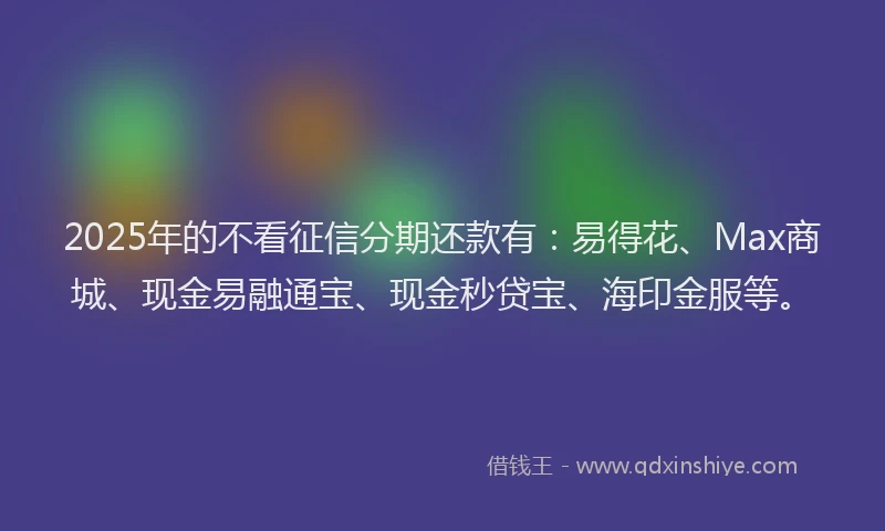 2025年的不看征信分期还款有：易得花、Max商城、现金易融通宝、现金秒贷宝、海印金服等。