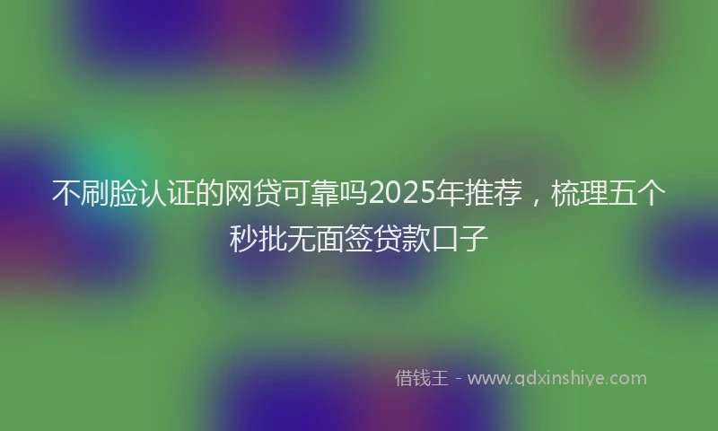 不刷脸认证的网贷可靠吗2025年推荐，梳理五个秒批无面签贷款口子