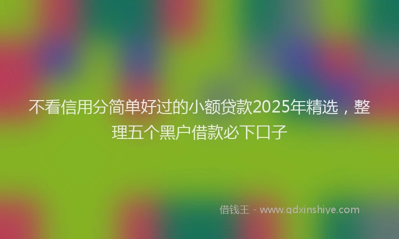 不看信用分简单好过的小额贷款2025年精选，整理五个黑户借款必下口子