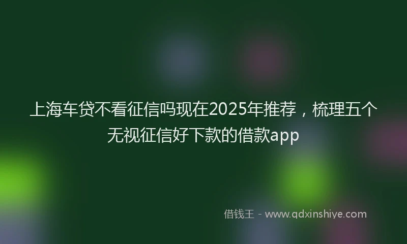 上海车贷不看征信吗现在2025年推荐，梳理五个无视征信好下款的借款app