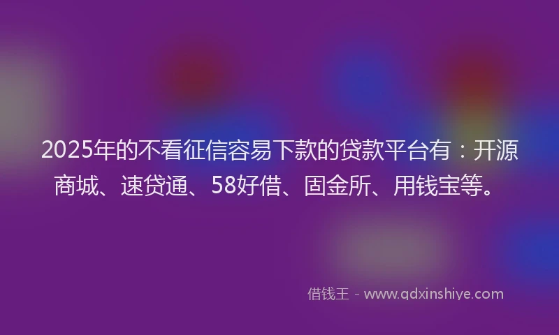 2025年的不看征信容易下款的贷款平台有:开源商城、速贷通、58好借、固金所、用钱宝等。
