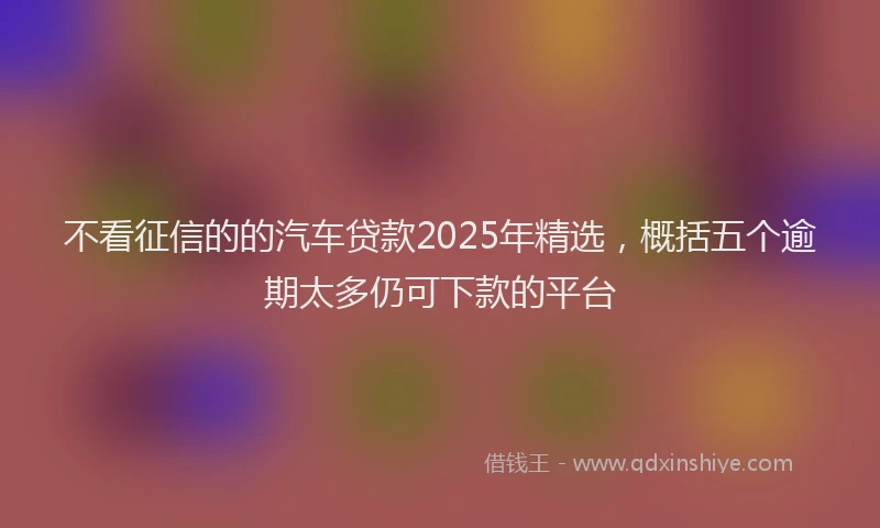 不看征信的的汽车贷款2025年精选，概括五个逾期太多仍可下款的平台