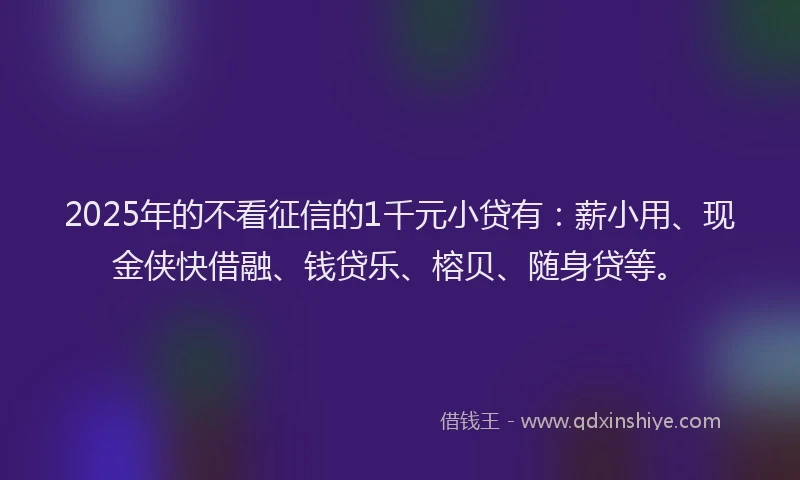 2025年的不看征信的1千元小贷有：薪小用、现金侠快借融、钱贷乐、榕贝、随身贷等。