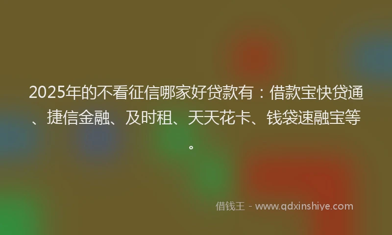 2025年的不看征信哪家好贷款有：借款宝快贷通、捷信金融、及时租、天天花卡、钱袋速融宝等。