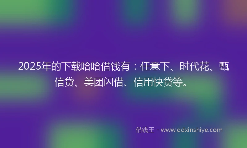 2025年的下载哈哈借钱有：任意下、时代花、甄信贷、美团闪借、信用快贷等。