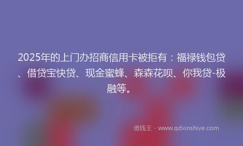2025年的上门办招商信用卡被拒有：福禄钱包贷、借贷宝快贷、现金蜜蜂、森森花呗、你我贷-极融等。