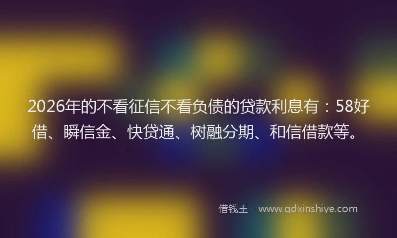 2026年的不看征信不看负债的贷款利息有：58好借、瞬信金、快贷通、树融分期、和信借款等。