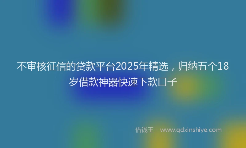 不审核征信的贷款平台2025年精选，归纳五个18岁借款神器快速下款口子