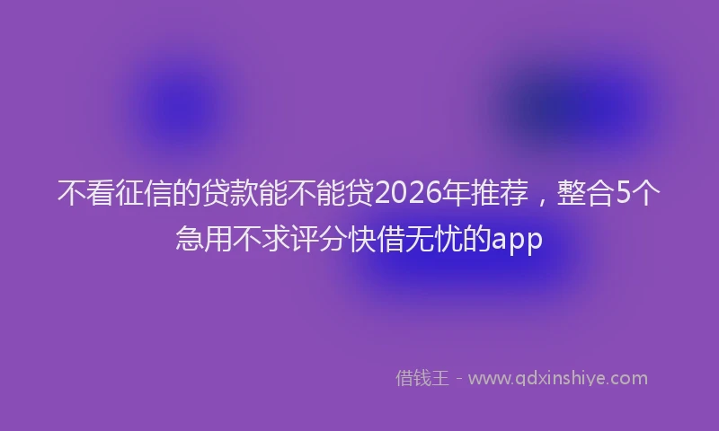 不看征信的贷款能不能贷2026年推荐，整合5个急用不求评分快借无忧的app