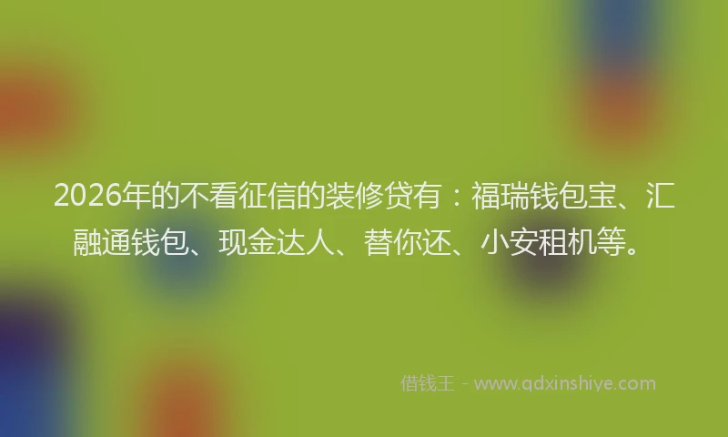 2026年的不看征信的装修贷有：福瑞钱包宝、汇融通钱包、现金达人、替你还、小安租机等。