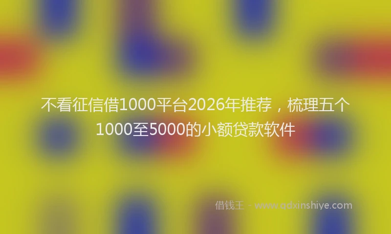 不看征信借1000平台2026年推荐，梳理五个1000至5000的小额贷款软件