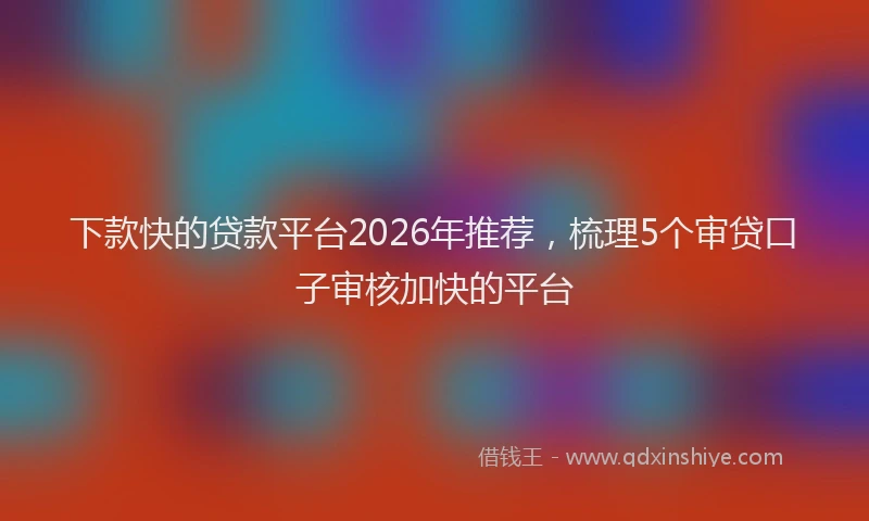 下款快的贷款平台2026年推荐，梳理5个审贷口子审核加快的平台