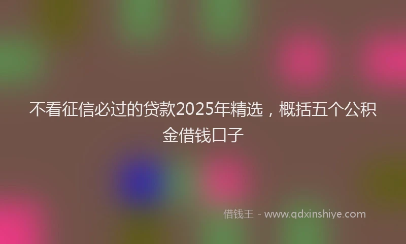 不看征信必过的贷款2025年精选,概括五个公积金借钱口子