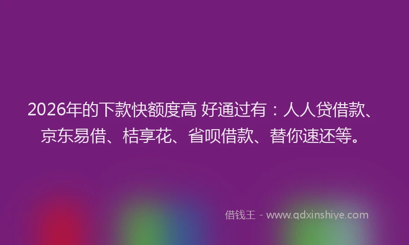 2026年的下款快额度高 好通过有：人人贷借款、京东易借、桔享花、省呗借款、替你速还等。
