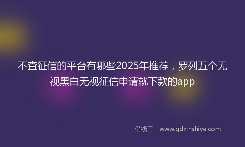 不查征信的平台有哪些2025年推荐,罗列五个无视黑白无视征信申请就下款的app