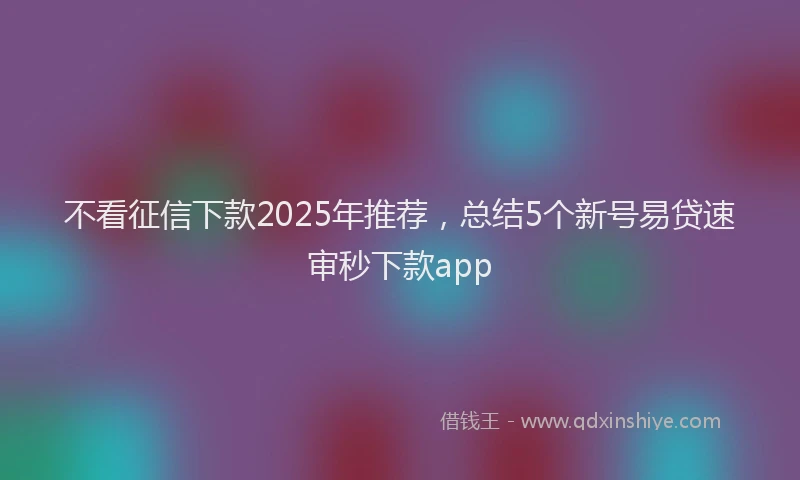 不看征信下款2025年推荐,总结5个新号易贷速审秒下款app