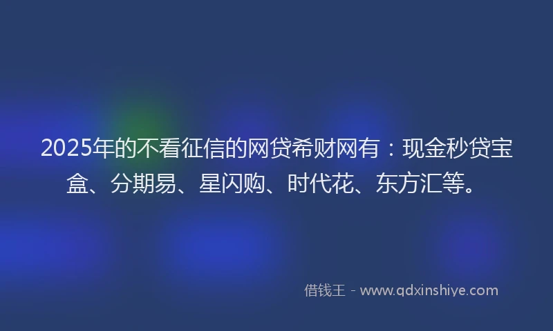 2025年的不看征信的网贷希财网有：现金秒贷宝盒、分期易、星闪购、时代花、东方汇等。