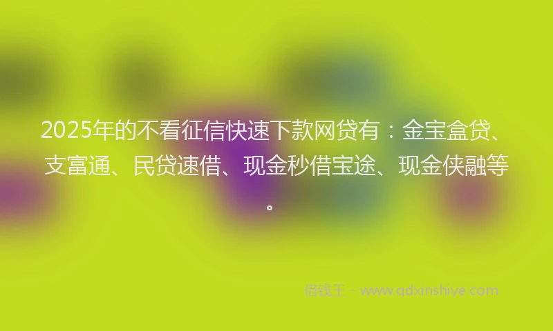 2025年的不看征信快速下款网贷有：金宝盒贷、支富通、民贷速借、现金秒借宝途、现金侠融等。