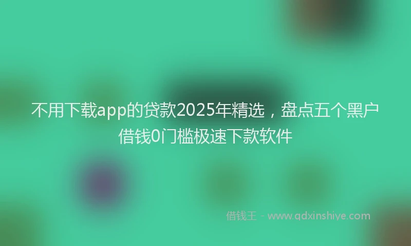 不用下载app的贷款2025年精选,盘点五个黑户借钱0门槛极速下款软件
