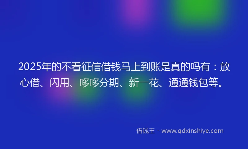 2025年的不看征信借钱马上到账是真的吗有:放心借、闪用、哆哆分期、新一花、通通钱包等。