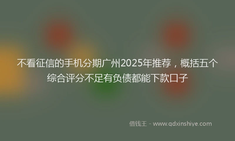 不看征信的手机分期广州2025年推荐，概括五个综合评分不足有负债都能下款口子