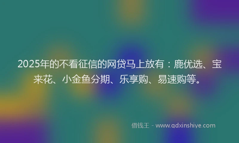 2025年的不看征信的网贷马上放有:鹿优选、宝来花、小金鱼分期、乐享购、易速购等。
