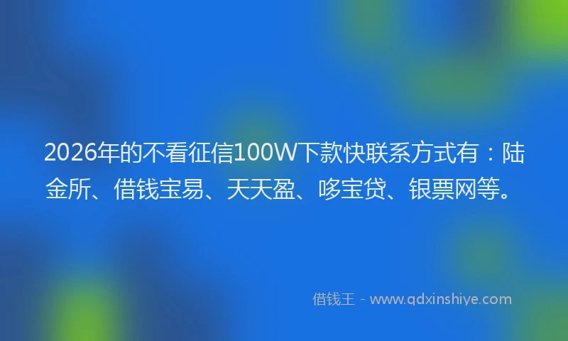 2026年的不看征信100W下款快联系方式有：陆金所、借钱宝易、天天盈、哆宝贷、银票网等。