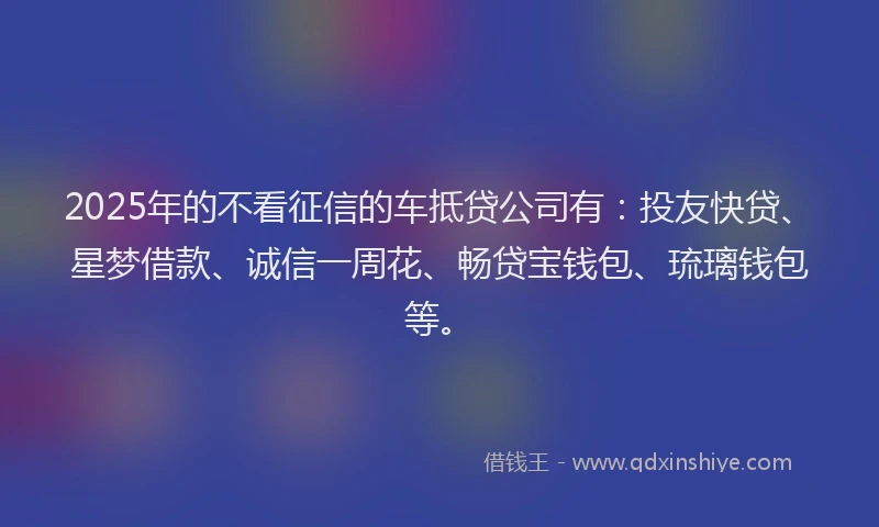 2025年的不看征信的车抵贷公司有:投友快贷、星梦借款、诚信一周花、畅贷宝钱包、琉璃钱包等。