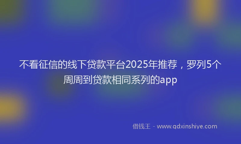 不看征信的线下贷款平台2025年推荐，罗列5个周周到贷款相同系列的app