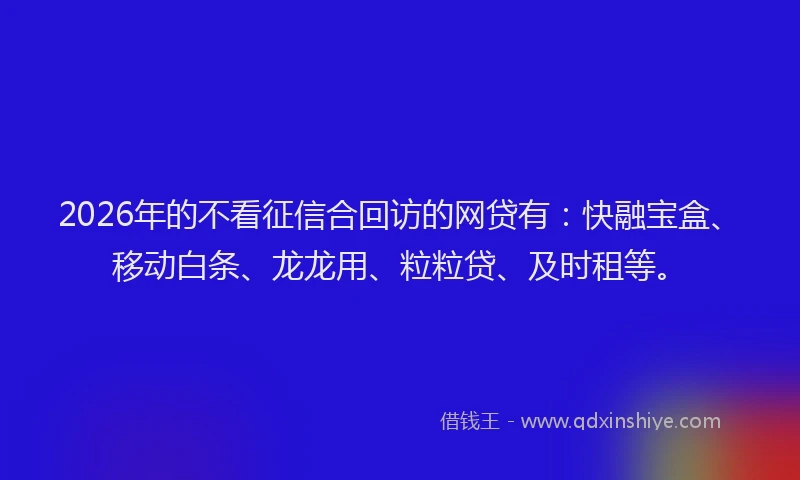 2026年的不看征信合回访的网贷有：快融宝盒、移动白条、龙龙用、粒粒贷、及时租等。