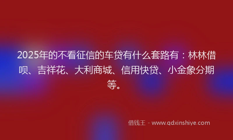 2025年的不看征信的车贷有什么套路有：林林借呗、吉祥花、大利商城、信用快贷、小金象分期等。