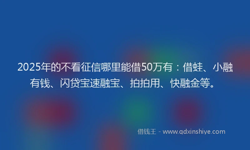 2025年的不看征信哪里能借50万有：借蛙、小融有钱、闪贷宝速融宝、拍拍用、快融金等。