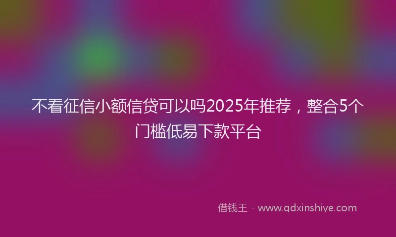 不看征信小额信贷可以吗2025年推荐，整合5个门槛低易下款平台