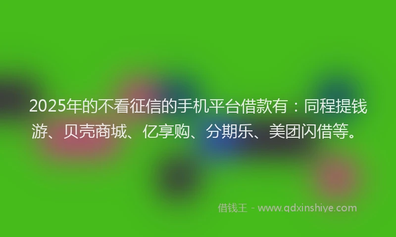 2025年的不看征信的手机平台借款有:同程提钱游、贝壳商城、亿享购、分期乐、美团闪借等。