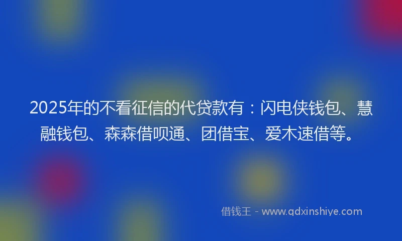 2025年的不看征信的代贷款有：闪电侠钱包、慧融钱包、森森借呗通、团借宝、爱木速借等。