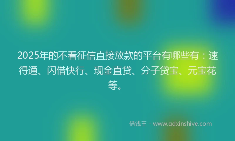 2025年的不看征信直接放款的平台有哪些有:速得通、闪借快行、现金直贷、分子贷宝、元宝花等。