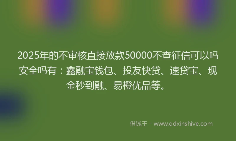 2025年的不审核直接放款50000不查征信可以吗安全吗有:鑫融宝钱包、投友快贷、速贷宝、现金秒到融、易橙优品等。