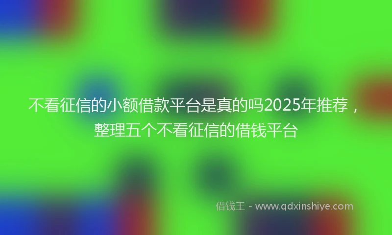 不看征信的小额借款平台是真的吗2025年推荐，整理五个不看征信的借钱平台