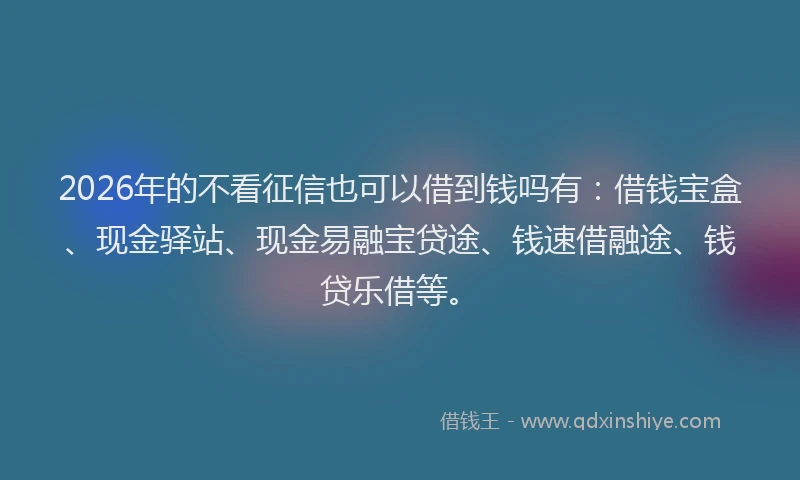 2026年的不看征信也可以借到钱吗有:借钱宝盒、现金驿站、现金易融宝贷途、钱速借融途、钱贷乐借等。