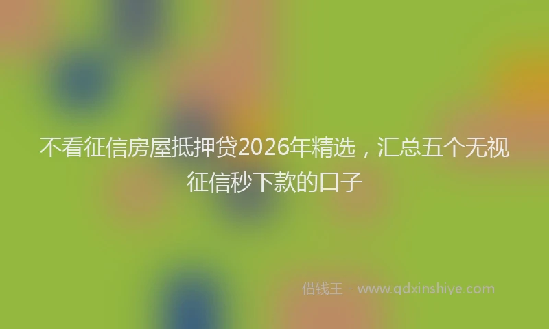 不看征信房屋抵押贷2026年精选，汇总五个无视征信秒下款的口子