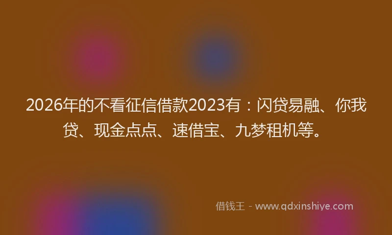 2026年的不看征信借款2023有：闪贷易融、你我贷、现金点点、速借宝、九梦租机等。