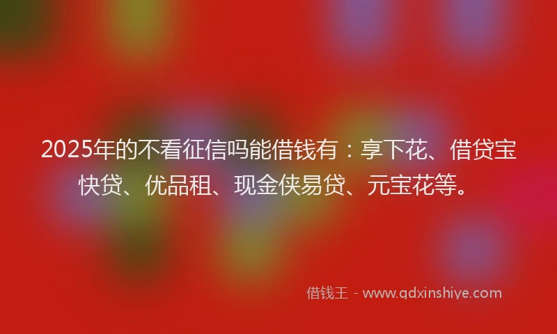 2025年的不看征信吗能借钱有：享下花、借贷宝快贷、优品租、现金侠易贷、元宝花等。