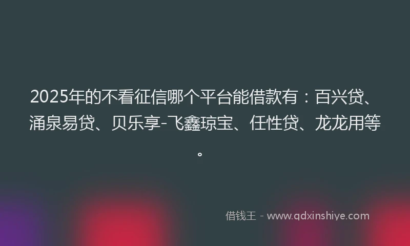 2025年的不看征信哪个平台能借款有：百兴贷、涌泉易贷、贝乐享-飞鑫琼宝、任性贷、龙龙用等。