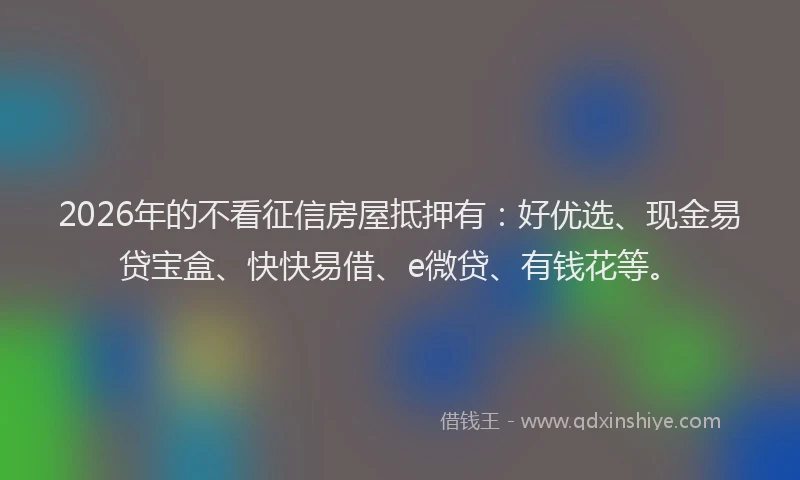 2026年的不看征信房屋抵押有:好优选、现金易贷宝盒、快快易借、e微贷、有钱花等。