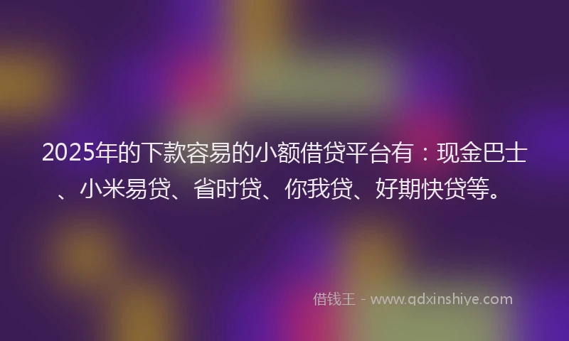 2025年的下款容易的小额借贷平台有：现金巴士、小米易贷、省时贷、你我贷、好期快贷等。