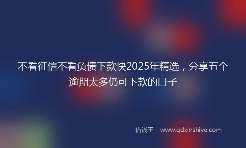 不看征信不看负债下款快2025年精选，分享五个逾期太多仍可下款的口子