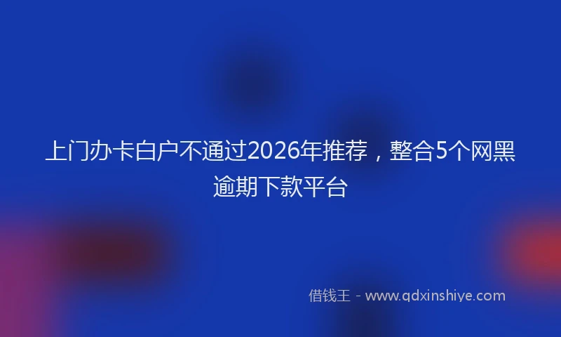 上门办卡白户不通过2026年推荐，整合5个网黑逾期下款平台