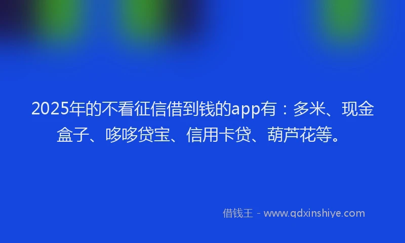 2025年的不看征信借到钱的app有：多米、现金盒子、哆哆贷宝、信用卡贷、葫芦花等。