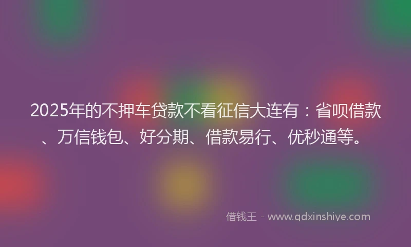 2025年的不押车贷款不看征信大连有：省呗借款、万信钱包、好分期、借款易行、优秒通等。